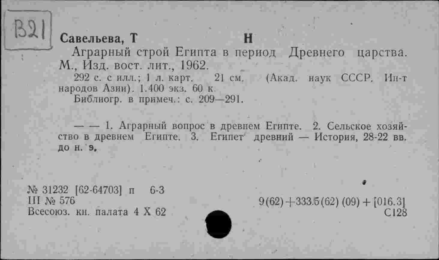 ﻿I «il
I____
Савельева, T	H
Аграрный строй Египта в период Древнего царства. М., Изд. вост, лит., 1962.
292 с. с илл.; 1 л. карт. 21 см. (Акад, наук СССР. Ин-т народов Азии). 1.400 экз. 60 к.
Библиогр. в примеч.: с. 209—291.
-------1. Аграрный вопрос в древнем Египте. 2. Сельское хозяйство в древнем Египте. 3. Египет' древний — История, 28-22 вв. до н. э.
№ 31232 [62-64703] п 6-3
III № 576
Всесоюз. кн. палата 4 X 62
9(62)+333.5(62) (09) + [016.3]
С128